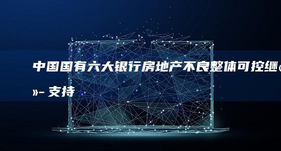 中国国有六大银行：房地产不良整体可控 继续支持融资需求 (中国国有六大银行是哪六大银行)